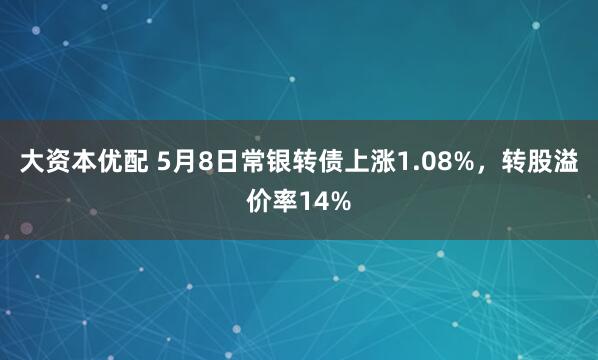 大资本优配 5月8日常银转债上涨1.08%，转股溢价率14%