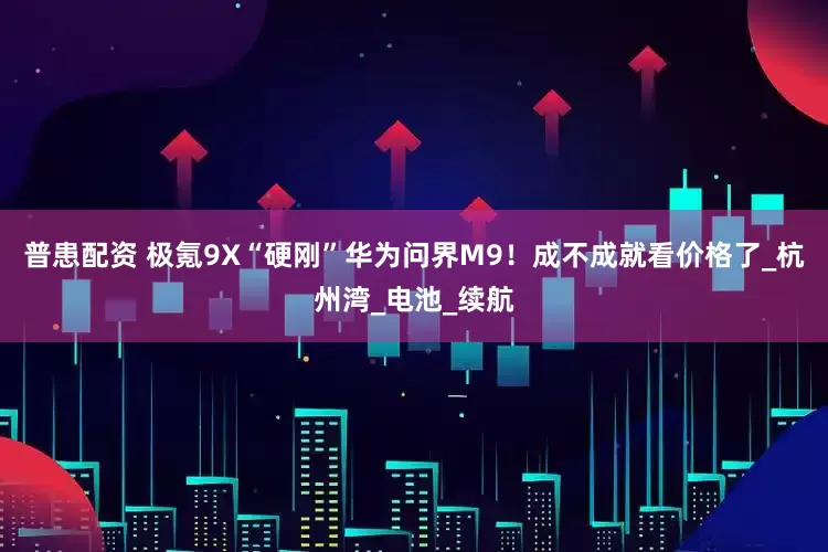 普患配资 极氪9X“硬刚”华为问界M9！成不成就看价格了_杭州湾_电池_续航