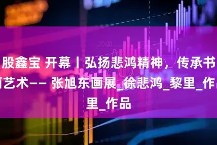 股鑫宝 开幕丨弘扬悲鸿精神，传承书画艺术—— 张旭东画展_徐悲鸿_黎里_作品