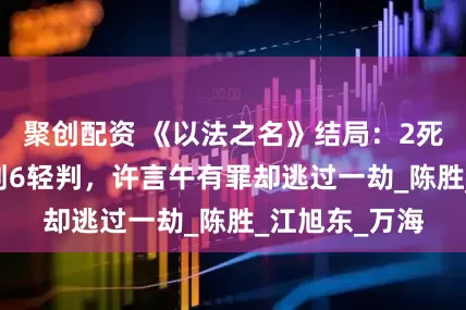 聚创配资 《以法之名》结局：2死缓2无期4死刑6轻判，许言午有罪却逃过一劫_陈胜_江旭东_万海