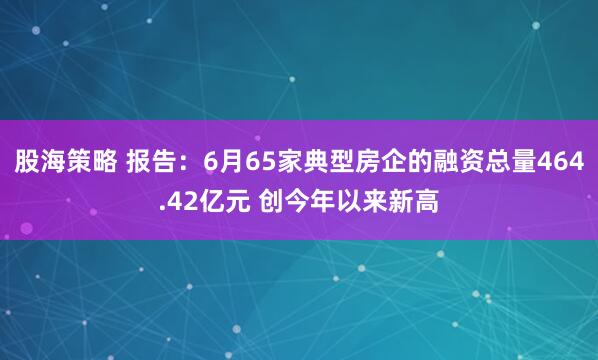 股海策略 报告：6月65家典型房企的融资总量464.42亿元 创今年以来新高