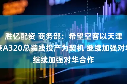 胜亿配资 商务部：希望空客以天津第二条A320总装线投产为契机 继续加强对华合作