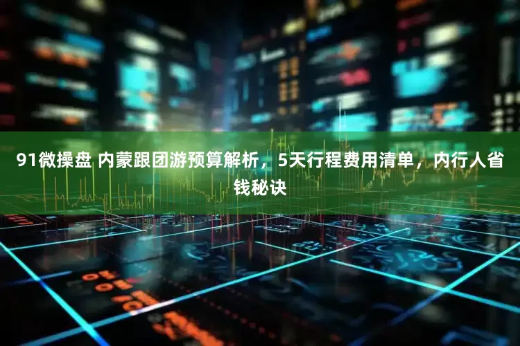 91微操盘 内蒙跟团游预算解析，5天行程费用清单，内行人省钱秘诀